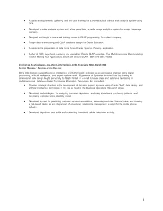 5
 Assisted in requirements gathering and end-user training for a pharmaceutical clinical trials analysis system using
OFA.
 Developed a sales analysis system and, a few years later, a media usage analytics system for a major beverage
company.
 Designed and taught a one-w eek training course in OLAP programming for a client company.
 Taught data w arehousing and OLAP database design for Oracle Education.
 Assisted in the preparation of data forms for an Oracle Hyperion Planning application.
 Author of 300+ page book capturing my specialized Oracle OLAP expertise, The Multidimensional Data Modeling
Toolkit: Making Your Applications Smart with Oracle OLAP, ISBN 978-0981775302
Syniverse Technologies, Inc. (formerly Verizon, GTE) February 1992–March1998
Senior Manager, Business Intelligence
Entry into decision support/business intelligence w orkafter nearly a decade as an aerospace engineer doing signal
processing, artificial intelligence, and expert systems w ork. Experience at Syniverse included four day training in
dimensional data design taught personally by Ralph Kimball in a small in-house class and extensive mentorship in
multidimensional database design from senior Information Resources, Inc. consultant.
 Provided strategic direction in the development of decision support systems using Oracle OLAP, data mining, and
artificial intelligence technology in my role as head of the Business Operations Research Group.
 Developed methodologies for analyzing customer migrations, analyzing advertisers purchasing patterns, and
developing a product price elasticity model.
 Developed system for predicting customer service cancellations, assessing customer financial value, and creating
a risk-based model, as an integral part of a customer relationship management system for the mobile phone
industry.
 Developed algorithms and softw are for detecting fraudulent cellular telephone activity.
 
