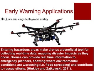 Drones can be used to monitor highways vulnerable to
landslides, using high resolution cameras to detect cracks
that may indicate the onset of a landslide. Data collected from
the drone can be used by authorities to initiate early warning
allowing people to escape and those travelling to the area to
avoid the disaster event before it occurs (Hinkley and
Early Warning Applications
The use of drones for early warning of forest fires has been
tested by the US Forest Service. By collecting data on forest
fires, firefighters can better plan and manage fires. While
manned helicopters and planes could collect similar
information, the flight costs, and risks involved are high.
(Hinkley and Zajkowski, 2011)
Quick and easy deployment ability
Entering hazardous areas make drones a beneficial tool for
collecting real-time data, mapping disaster impacts as they
occur. Drones can provide real time information to
emergency planners, showing where environmental
conditions are worsening (i.e. flood spreading) and contribute
to rescue efforts. (Hinkley and Zajkowski, 2011).
 