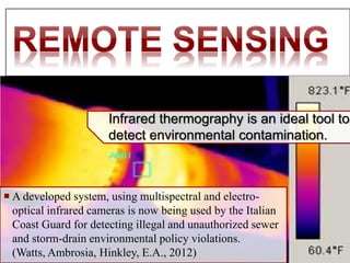  A developed system, using multispectral and electro-
optical infrared cameras is now being used by the Italian
Coast Guard for detecting illegal and unauthorized sewer
and storm-drain environmental policy violations.
(Watts, Ambrosia, Hinkley, E.A., 2012)
Infrared thermography is an ideal tool to
detect environmental contamination.
 