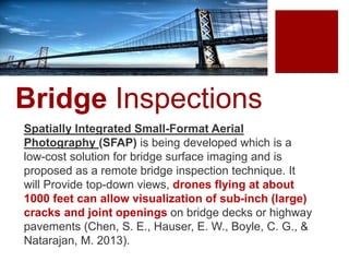 Bridge Inspections
Spatially Integrated Small-Format Aerial
Photography (SFAP) is being developed which is a
low-cost solution for bridge surface imaging and is
proposed as a remote bridge inspection technique. It
will Provide top-down views, drones flying at about
1000 feet can allow visualization of sub-inch (large)
cracks and joint openings on bridge decks or highway
pavements (Chen, S. E., Hauser, E. W., Boyle, C. G., &
Natarajan, M. 2013).
 