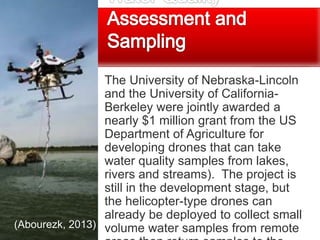 The University of Nebraska-Lincoln
and the University of California-
Berkeley were jointly awarded a
nearly $1 million grant from the US
Department of Agriculture for
developing drones that can take
water quality samples from lakes,
rivers and streams). The project is
still in the development stage, but
the helicopter-type drones can
already be deployed to collect small
volume water samples from remote(Abourezk, 2013)
 