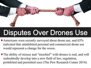  Many state and federal fish and wildlife agencies include a
law enforcement arm. Some proposed legislation is loosely-
written, and severely limits the use of drones by “law
enforcement agencies” (The Pew Research Center 2014).
 Politicians tend to follow public sentiment, thus increased
awareness of drones has resulted in numerous bills being
introduced in various state legislatures seeking to limit their
use. Between the 2013 and 2014 state legislative sessions,
over 40 states introduced bills addressing drones. Federal
regulations are already in place, with more under review (The
Pew Research Center 2014).
Americans were recently surveyed about drone use, and 63%
indicated that uninhibited personal and commercial drone use
would represent a change for the worse.
The ability of misuse and “mischief” with drones is real, and will
undoubtedly develop into a new field of law, regulation,
prohibited and permitted uses (The Pew Research Center 2014).
 