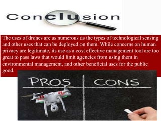 The uses of drones are as numerous as the types of technological sensing
and other uses that can be deployed on them. While concerns on human
privacy are legitimate, its use as a cost effective management tool are too
great to pass laws that would limit agencies from using them in
environmental management, and other beneficial uses for the public
good.
 