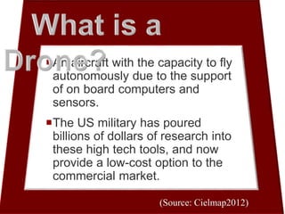 An aircraft with the capacity to fly
autonomously due to the support
of on board computers and
sensors.
The US military has poured
billions of dollars of research into
these high tech tools, and now
provide a low-cost option to the
commercial market.
(Source: Cielmap2012)
 