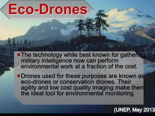 Eco-Drones
The technology while best known for gathering
military intelligence now can perform
environmental work at a fraction of the cost.
Drones used for these purposes are known as
eco-drones or conservation drones. Their
agility and low cost quality imaging make them
the ideal tool for environmental monitoring.
 