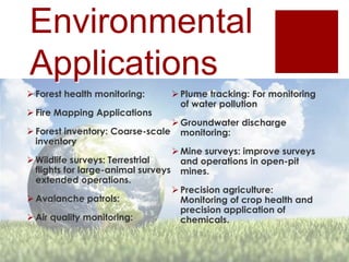 Environmental
Applications
 Forest health monitoring:
 Fire Mapping Applications
 Forest inventory: Coarse-scale
inventory
 Wildlife surveys: Terrestrial
flights for large-animal surveys
extended operations.
 Avalanche patrols:
 Air quality monitoring:
 Plume tracking: For monitoring
of water pollution
 Groundwater discharge
monitoring:
 Mine surveys: improve surveys
and operations in open-pit
mines.
 Precision agriculture:
Monitoring of crop health and
precision application of
chemicals.
 
