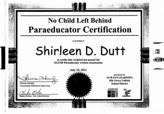 No Child Left Behind
.Paraeducator Certification
is awarded to
Shirleen D. Duttto certify that recipient has passed the
EGUSD Paraeducator written examination
~~~~
Therese Schultz, ..J
Community Education Supervisor
aiL rzidrr
presented by
ALWAYS LEARNING
Elk Grove Unified
School District
&aWAW$~ fl!(
llllli ~~
--- ~
'~
~~
 