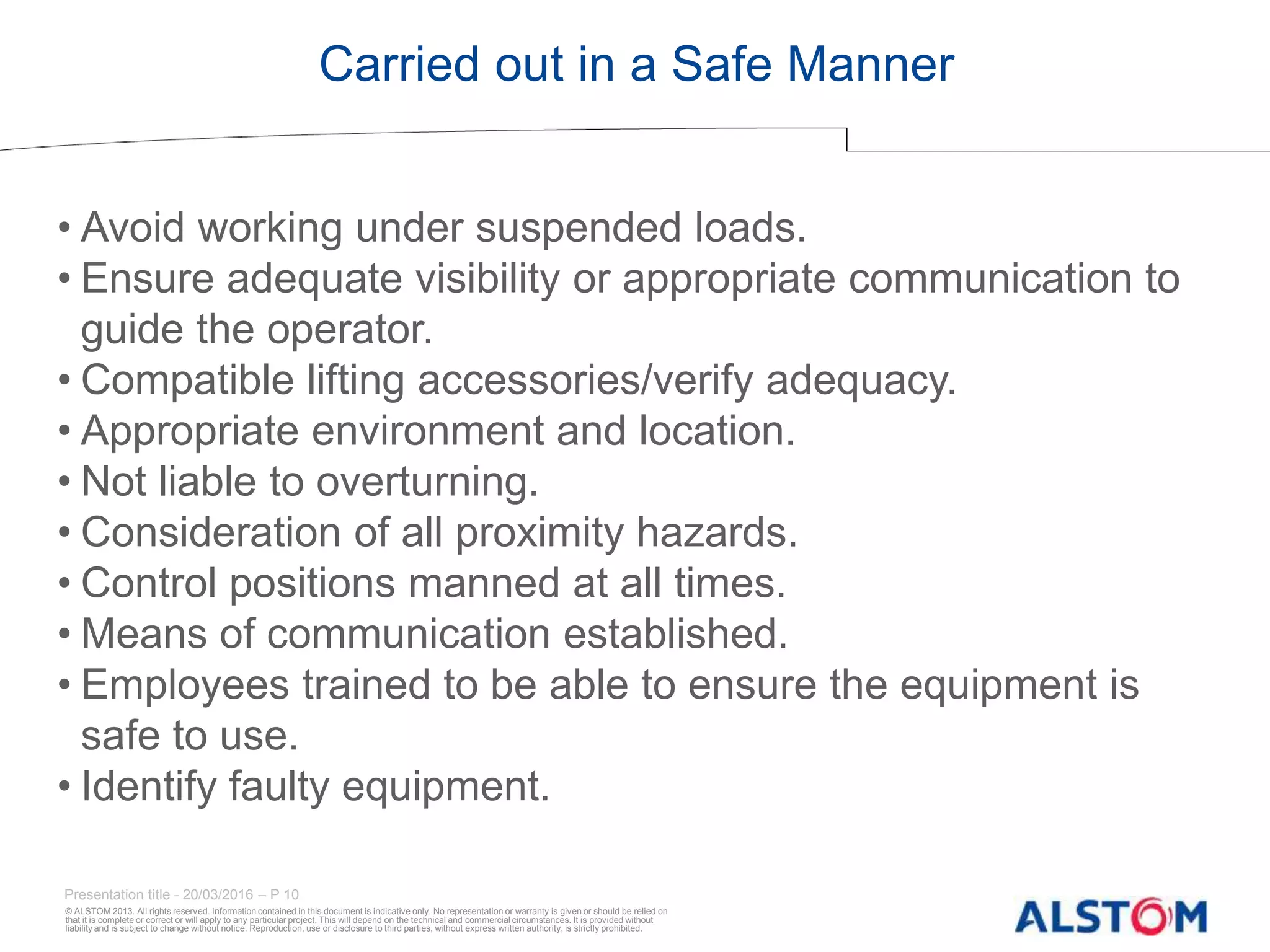 © ALSTOM 2013. All rights reserved. Information contained in this document is indicative only. No representation or warranty is given or should be relied on
that it is complete or correct or will apply to any particular project. This will depend on the technical and commercial circumstances. It is provided without
liability and is subject to change without notice. Reproduction, use or disclosure to third parties, without express written authority, is strictly prohibited.
Presentation title - 20/03/2016 – P 10
Carried out in a Safe Manner
• Avoid working under suspended loads.
• Ensure adequate visibility or appropriate communication to
guide the operator.
• Compatible lifting accessories/verify adequacy.
• Appropriate environment and location.
• Not liable to overturning.
• Consideration of all proximity hazards.
• Control positions manned at all times.
• Means of communication established.
• Employees trained to be able to ensure the equipment is
safe to use.
• Identify faulty equipment.
 