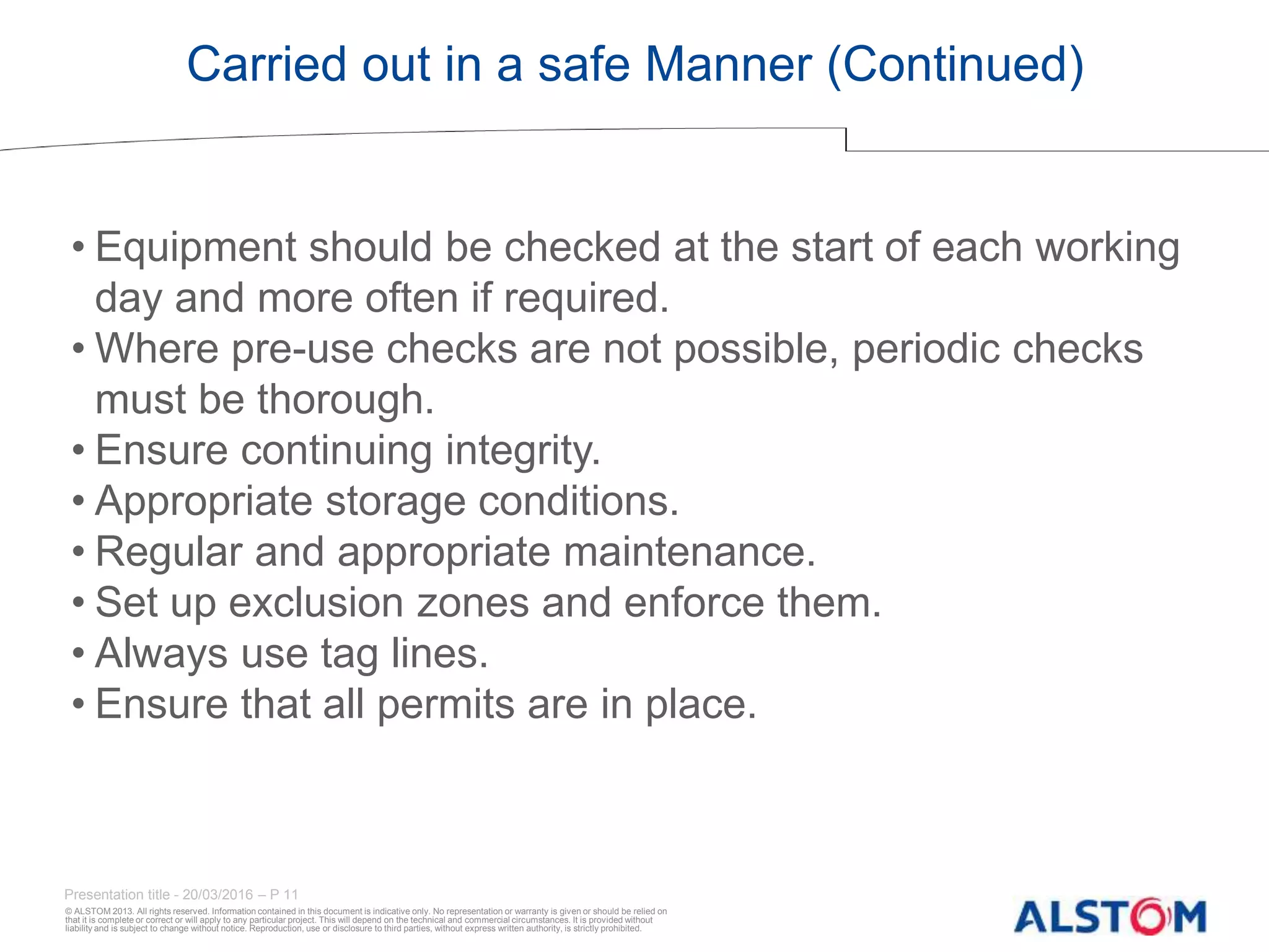© ALSTOM 2013. All rights reserved. Information contained in this document is indicative only. No representation or warranty is given or should be relied on
that it is complete or correct or will apply to any particular project. This will depend on the technical and commercial circumstances. It is provided without
liability and is subject to change without notice. Reproduction, use or disclosure to third parties, without express written authority, is strictly prohibited.
Presentation title - 20/03/2016 – P 11
Carried out in a safe Manner (Continued)
• Equipment should be checked at the start of each working
day and more often if required.
• Where pre-use checks are not possible, periodic checks
must be thorough.
• Ensure continuing integrity.
• Appropriate storage conditions.
• Regular and appropriate maintenance.
• Set up exclusion zones and enforce them.
• Always use tag lines.
• Ensure that all permits are in place.
 