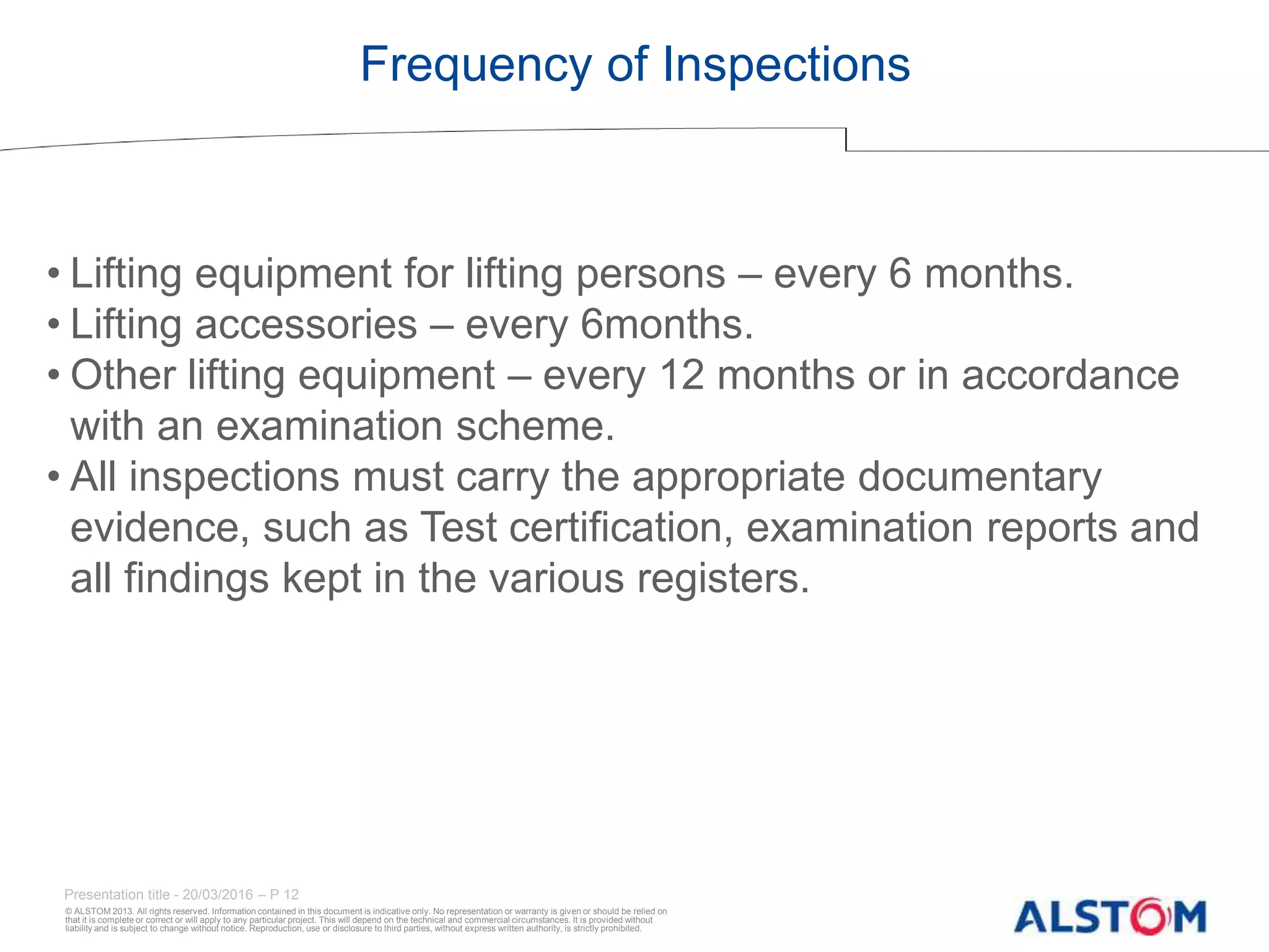© ALSTOM 2013. All rights reserved. Information contained in this document is indicative only. No representation or warranty is given or should be relied on
that it is complete or correct or will apply to any particular project. This will depend on the technical and commercial circumstances. It is provided without
liability and is subject to change without notice. Reproduction, use or disclosure to third parties, without express written authority, is strictly prohibited.
Presentation title - 20/03/2016 – P 12
Frequency of Inspections
• Lifting equipment for lifting persons – every 6 months.
• Lifting accessories – every 6months.
• Other lifting equipment – every 12 months or in accordance
with an examination scheme.
• All inspections must carry the appropriate documentary
evidence, such as Test certification, examination reports and
all findings kept in the various registers.
 
