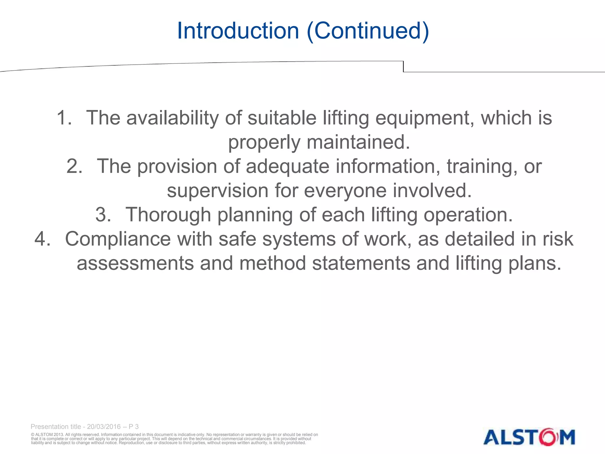 © ALSTOM 2013. All rights reserved. Information contained in this document is indicative only. No representation or warranty is given or should be relied on
that it is complete or correct or will apply to any particular project. This will depend on the technical and commercial circumstances. It is provided without
liability and is subject to change without notice. Reproduction, use or disclosure to third parties, without express written authority, is strictly prohibited.
Presentation title - 20/03/2016 – P 3
Introduction (Continued)
1. The availability of suitable lifting equipment, which is
properly maintained.
2. The provision of adequate information, training, or
supervision for everyone involved.
3. Thorough planning of each lifting operation.
4. Compliance with safe systems of work, as detailed in risk
assessments and method statements and lifting plans.
 