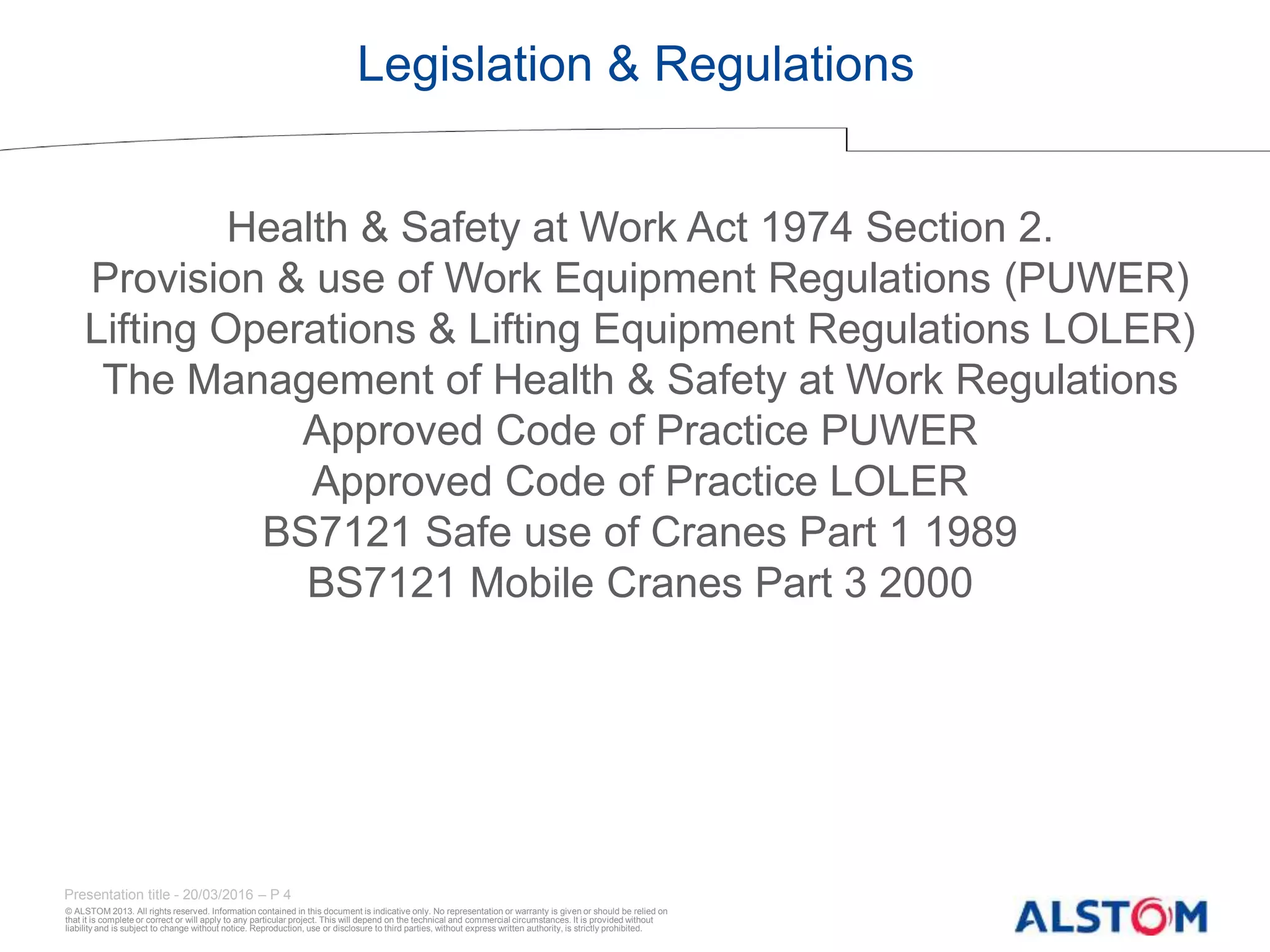 © ALSTOM 2013. All rights reserved. Information contained in this document is indicative only. No representation or warranty is given or should be relied on
that it is complete or correct or will apply to any particular project. This will depend on the technical and commercial circumstances. It is provided without
liability and is subject to change without notice. Reproduction, use or disclosure to third parties, without express written authority, is strictly prohibited.
Presentation title - 20/03/2016 – P 4
Legislation & Regulations
Health & Safety at Work Act 1974 Section 2.
Provision & use of Work Equipment Regulations (PUWER)
Lifting Operations & Lifting Equipment Regulations LOLER)
The Management of Health & Safety at Work Regulations
Approved Code of Practice PUWER
Approved Code of Practice LOLER
BS7121 Safe use of Cranes Part 1 1989
BS7121 Mobile Cranes Part 3 2000
 