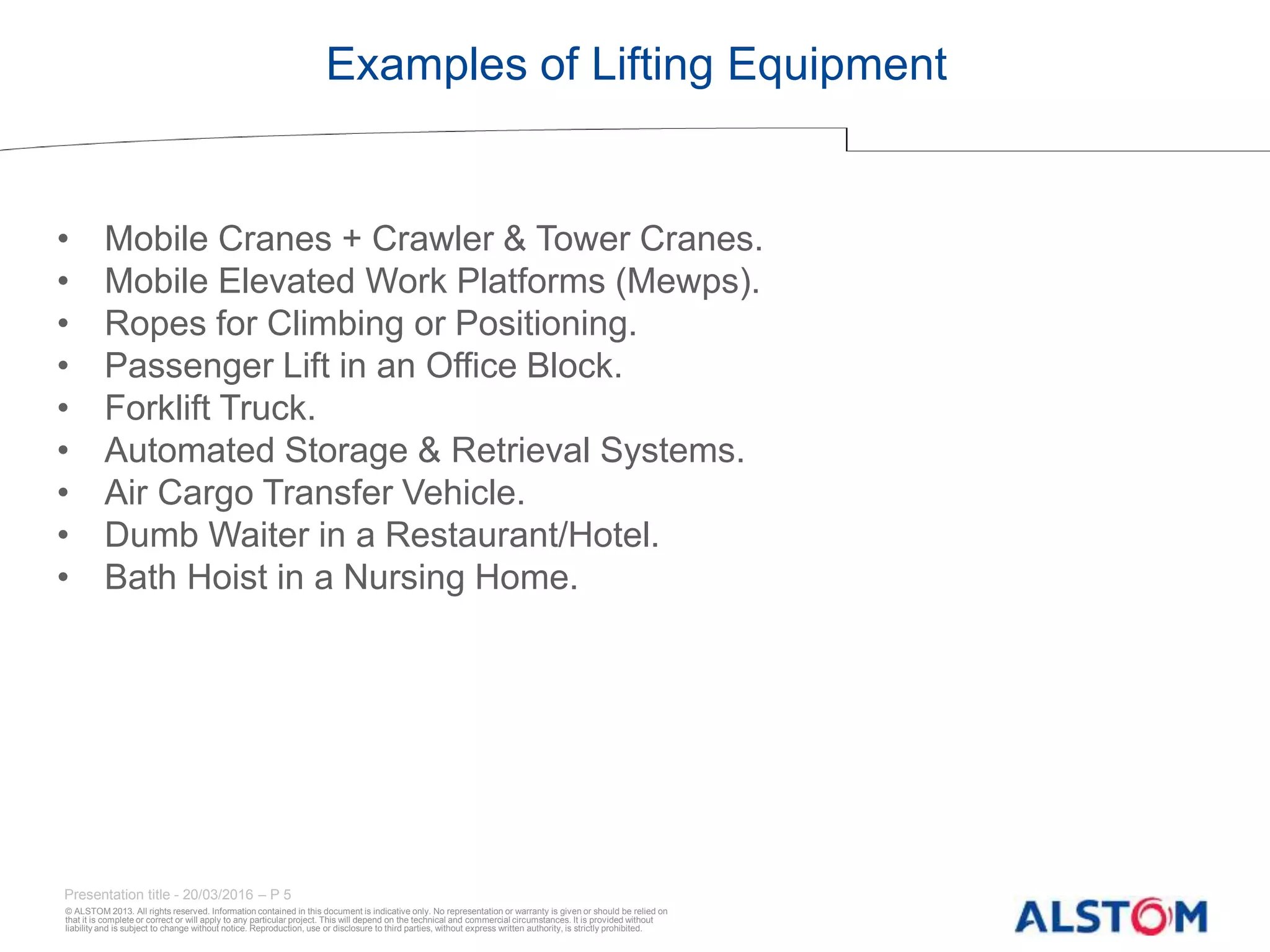 © ALSTOM 2013. All rights reserved. Information contained in this document is indicative only. No representation or warranty is given or should be relied on
that it is complete or correct or will apply to any particular project. This will depend on the technical and commercial circumstances. It is provided without
liability and is subject to change without notice. Reproduction, use or disclosure to third parties, without express written authority, is strictly prohibited.
Presentation title - 20/03/2016 – P 5
Examples of Lifting Equipment
• Mobile Cranes + Crawler & Tower Cranes.
• Mobile Elevated Work Platforms (Mewps).
• Ropes for Climbing or Positioning.
• Passenger Lift in an Office Block.
• Forklift Truck.
• Automated Storage & Retrieval Systems.
• Air Cargo Transfer Vehicle.
• Dumb Waiter in a Restaurant/Hotel.
• Bath Hoist in a Nursing Home.
 