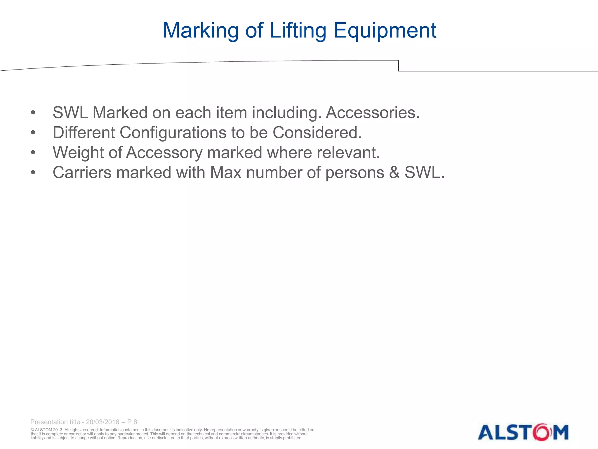 © ALSTOM 2013. All rights reserved. Information contained in this document is indicative only. No representation or warranty is given or should be relied on
that it is complete or correct or will apply to any particular project. This will depend on the technical and commercial circumstances. It is provided without
liability and is subject to change without notice. Reproduction, use or disclosure to third parties, without express written authority, is strictly prohibited.
Presentation title - 20/03/2016 – P 6
Marking of Lifting Equipment
• SWL Marked on each item including. Accessories.
• Different Configurations to be Considered.
• Weight of Accessory marked where relevant.
• Carriers marked with Max number of persons & SWL.
 