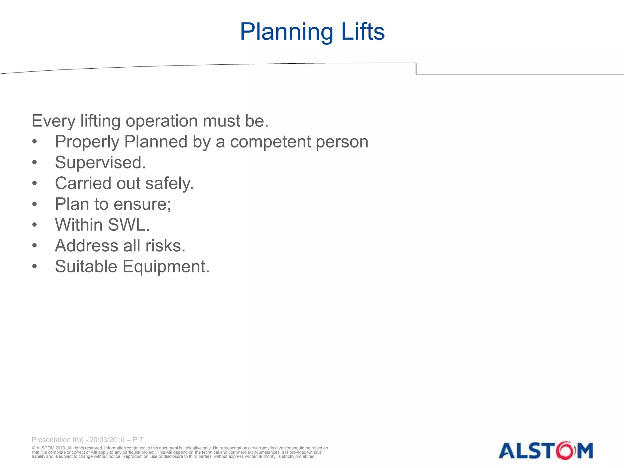 © ALSTOM 2013. All rights reserved. Information contained in this document is indicative only. No representation or warranty is given or should be relied on
that it is complete or correct or will apply to any particular project. This will depend on the technical and commercial circumstances. It is provided without
liability and is subject to change without notice. Reproduction, use or disclosure to third parties, without express written authority, is strictly prohibited.
Presentation title - 20/03/2016 – P 7
Planning Lifts
Every lifting operation must be.
• Properly Planned by a competent person
• Supervised.
• Carried out safely.
• Plan to ensure;
• Within SWL.
• Address all risks.
• Suitable Equipment.
 