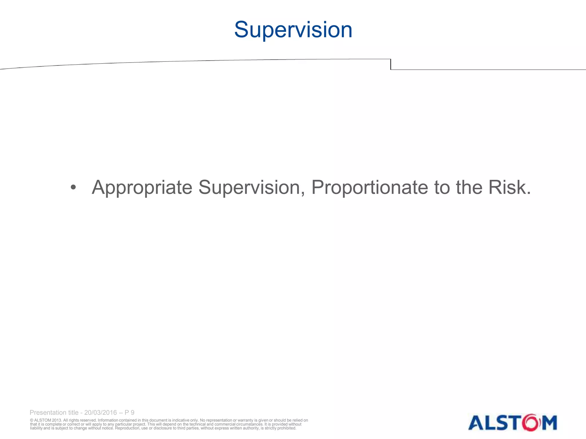 © ALSTOM 2013. All rights reserved. Information contained in this document is indicative only. No representation or warranty is given or should be relied on
that it is complete or correct or will apply to any particular project. This will depend on the technical and commercial circumstances. It is provided without
liability and is subject to change without notice. Reproduction, use or disclosure to third parties, without express written authority, is strictly prohibited.
Presentation title - 20/03/2016 – P 9
Supervision
• Appropriate Supervision, Proportionate to the Risk.
 