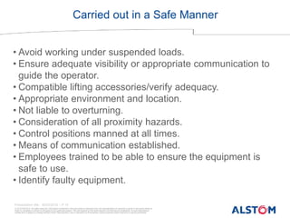 © ALSTOM 2013. All rights reserved. Information contained in this document is indicative only. No representation or warranty is given or should be relied on
that it is complete or correct or will apply to any particular project. This will depend on the technical and commercial circumstances. It is provided without
liability and is subject to change without notice. Reproduction, use or disclosure to third parties, without express written authority, is strictly prohibited.
Presentation title - 20/03/2016 – P 10
Carried out in a Safe Manner
• Avoid working under suspended loads.
• Ensure adequate visibility or appropriate communication to
guide the operator.
• Compatible lifting accessories/verify adequacy.
• Appropriate environment and location.
• Not liable to overturning.
• Consideration of all proximity hazards.
• Control positions manned at all times.
• Means of communication established.
• Employees trained to be able to ensure the equipment is
safe to use.
• Identify faulty equipment.
 