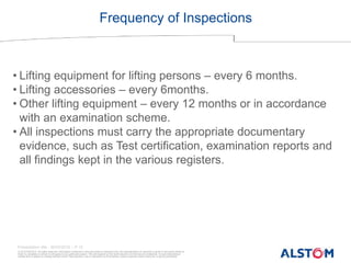 © ALSTOM 2013. All rights reserved. Information contained in this document is indicative only. No representation or warranty is given or should be relied on
that it is complete or correct or will apply to any particular project. This will depend on the technical and commercial circumstances. It is provided without
liability and is subject to change without notice. Reproduction, use or disclosure to third parties, without express written authority, is strictly prohibited.
Presentation title - 20/03/2016 – P 12
Frequency of Inspections
• Lifting equipment for lifting persons – every 6 months.
• Lifting accessories – every 6months.
• Other lifting equipment – every 12 months or in accordance
with an examination scheme.
• All inspections must carry the appropriate documentary
evidence, such as Test certification, examination reports and
all findings kept in the various registers.
 