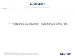 © ALSTOM 2013. All rights reserved. Information contained in this document is indicative only. No representation or warranty is given or should be relied on
that it is complete or correct or will apply to any particular project. This will depend on the technical and commercial circumstances. It is provided without
liability and is subject to change without notice. Reproduction, use or disclosure to third parties, without express written authority, is strictly prohibited.
Presentation title - 20/03/2016 – P 9
Supervision
• Appropriate Supervision, Proportionate to the Risk.
 