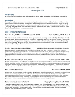 Ron Carpenter: 7828 Shannon Ave, Dublin Ca, 94568 Cell (808-634-3133)
crctoou@aol.com
OBJECTIVE
A position utilizing my extensive area of experience and detail, as well as my areas of expertise and creative skills
SUMMARY
Thorough knowledge in maintenance of resorts,landscaping,plants; and maintenance including, Nominated and elected for the
state of Hawaii. Nomination submitted for the engineer maintenance person of the year state of Hawaii 2005 Award, As well as
being a real people person putting others first, focusing on the team, Ford motor company factory maintenance, 8 years Mack
Trucks Inc., assembler, metal fabricator, material handler, painter, mechanic helper, computer repair, hardware repair,
install software,Ford motor company maintenance.
EMPLOYMENT EXPERIENCE
Securitas USA, 7677 Oakport St #725 Oakland Ca. 94621 Security Officer, 4/2015 - Present
Observes and reports activities and incidents at an assigned client site, providing security and safety of client property and
personnel, Makes periodic patrols to check for irregularities, Responds to incidents of fire, medical emergency, bomb threat,
flooding, water discharge, elevator emergency, hazardous materials, inclement weather, and other incidents, Prepares logs
and reports as required. Be an effective team member and courteous telephone manners, Ability to maintain professional
composure when dealing with unusual circumstances.
Marriott beach club resort, Kauai, Hawaii Recreation/Concierge, Loss Prevention 8/2010 – 11/2014
Business Leadership Profile Focused,results-oriented professional with eight years’ experience in progressively responsible
positions including training various individuals. Customer-service oriented with proven ability to provide team-spirited leadership
for maximum productivity. Skilled at communicating effectively to attain company goals. Proficient at developing and
implementing training programs with high degree of energy and enthusiasm. Patrolled pool deck keep unregistered guest off
premises.
Marriott beach club & Resort, Kauai, Hawaii Gardener/grounds, 9/2003 - 8/2010
Over 10 years’ experience in the landscaping industry.Supervisory Previous positions included: customer relations, estimatin g and
bidding, scheduling, • familiar with construction techniques and materials including: stone and brick, drainage, turf installation and
maintenance, irrigation installation and repair, and plant material, performed as chemical applicator. • Vast knowledge of industry
related equipment, oversight of water features both operation and maintenance. Familiar with industry-related safety procedures.
Lees Furniture, Kauai Hawaii SalesManager, 1/2000 - 6/2003
Dealt tactfully and effectively with difficult customers. Developed new procedures for productivity. Formulated pricing policies on
merchandise according to requirements for profitability of store operations.Forecasted sales, developed inventory models,
identified sales trends and opportunities,coordinated special projects, and monitored retail outlet productivity. Hired and trained
fully commissioned sales associates.Established close client relationships, evaluated regional trends and product strategies ,
promoted new products,maintained client service and satisfaction,and monitored sales performance.
Bank of America, Livermore, California Shipping Receiving & Furniture Tech 80-98
Operated cranes, cherry pickers, and other moving equipment to lift and move loaded, such as machinery and bulk
materials. Lift reach trucks, seat down stand up, Used many types of Paints :PPG,Deltron,Ditzler,Zolatone,Clear coats,
Primers: ppg dp 40 epoxy primers, sealers, epoxy chromate paints, polyurethane enamels, one, two, three stage
products. Instructor refinishing classes, locksmith.
 