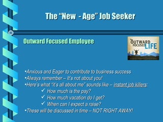 Outward Focused EmployeeOutward Focused Employee
The “New - Age” Job SeekerThe “New - Age” Job Seeker
•Anxious and Eager to contribute to business successAnxious and Eager to contribute to business success
•Always remember – It’s not about you!Always remember – It’s not about you!
•Here’s what “it’s all about me” sounds like –Here’s what “it’s all about me” sounds like – instant job killersinstant job killers::
 How much is the pay?How much is the pay?
 How much vacation do I get?How much vacation do I get?
 When can I expect a raise?When can I expect a raise?
•These will be discussed in time – NOT RIGHT AWAY!These will be discussed in time – NOT RIGHT AWAY!
 