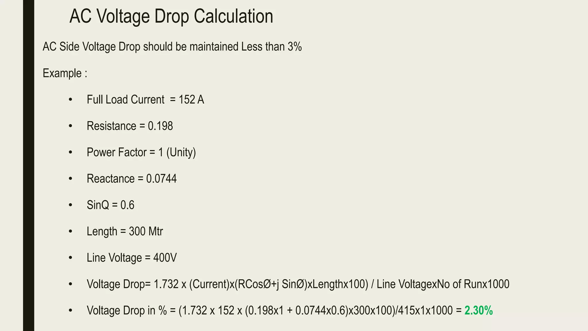 AC Voltage Drop Calculation
AC Side Voltage Drop should be maintained Less than 3%
Example :
• Full Load Current = 152 A
• Resistance = 0.198
• Power Factor = 1 (Unity)
• Reactance = 0.0744
• SinQ = 0.6
• Length = 300 Mtr
• Line Voltage = 400V
• Voltage Drop= 1.732 x (Current)x(RCosØ+j SinØ)xLengthx100) / Line VoltagexNo of Runx1000
• Voltage Drop in % = (1.732 x 152 x (0.198x1 + 0.0744x0.6)x300x100)/415x1x1000 = 2.30%
 