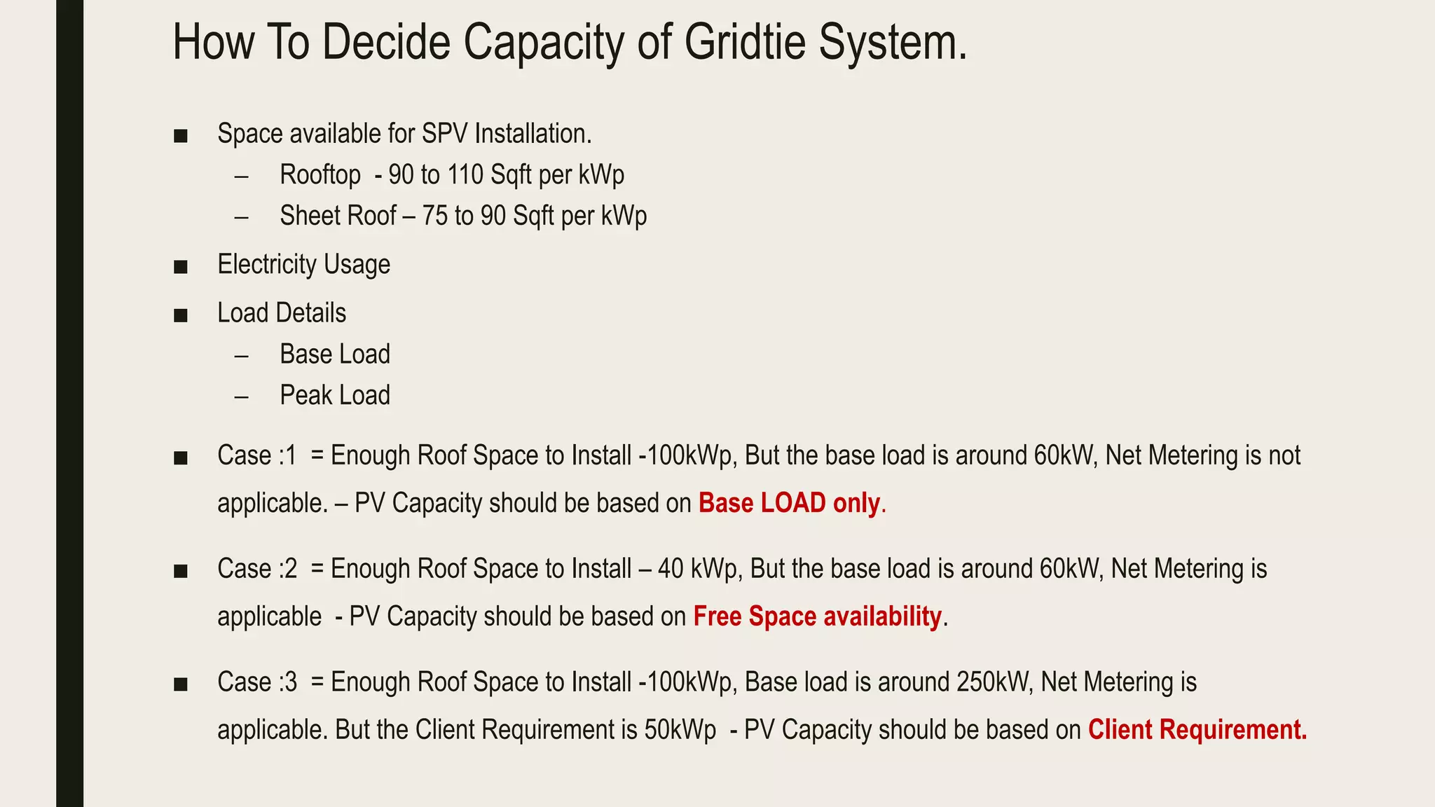How To Decide Capacity of Gridtie System.
■ Space available for SPV Installation.
– Rooftop - 90 to 110 Sqft per kWp
– Sheet Roof – 75 to 90 Sqft per kWp
■ Electricity Usage
■ Load Details
– Base Load
– Peak Load
■ Case :1 = Enough Roof Space to Install -100kWp, But the base load is around 60kW, Net Metering is not
applicable. – PV Capacity should be based on Base LOAD only.
■ Case :2 = Enough Roof Space to Install – 40 kWp, But the base load is around 60kW, Net Metering is
applicable - PV Capacity should be based on Free Space availability.
■ Case :3 = Enough Roof Space to Install -100kWp, Base load is around 250kW, Net Metering is
applicable. But the Client Requirement is 50kWp - PV Capacity should be based on Client Requirement.
 