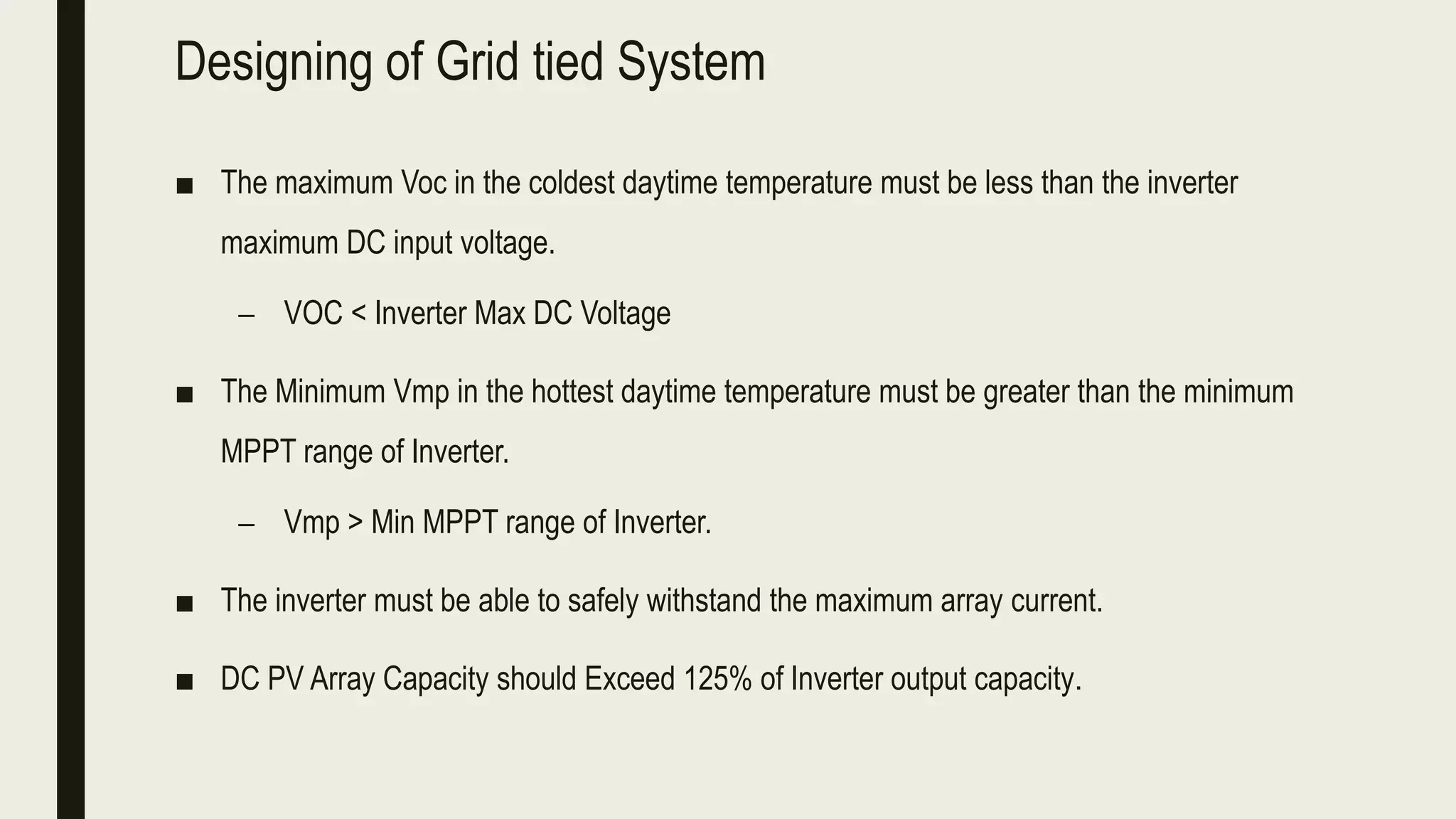 Designing of Grid tied System
■ The maximum Voc in the coldest daytime temperature must be less than the inverter
maximum DC input voltage.
– VOC < Inverter Max DC Voltage
■ The Minimum Vmp in the hottest daytime temperature must be greater than the minimum
MPPT range of Inverter.
– Vmp > Min MPPT range of Inverter.
■ The inverter must be able to safely withstand the maximum array current.
■ DC PV Array Capacity should Exceed 125% of Inverter output capacity.
 
