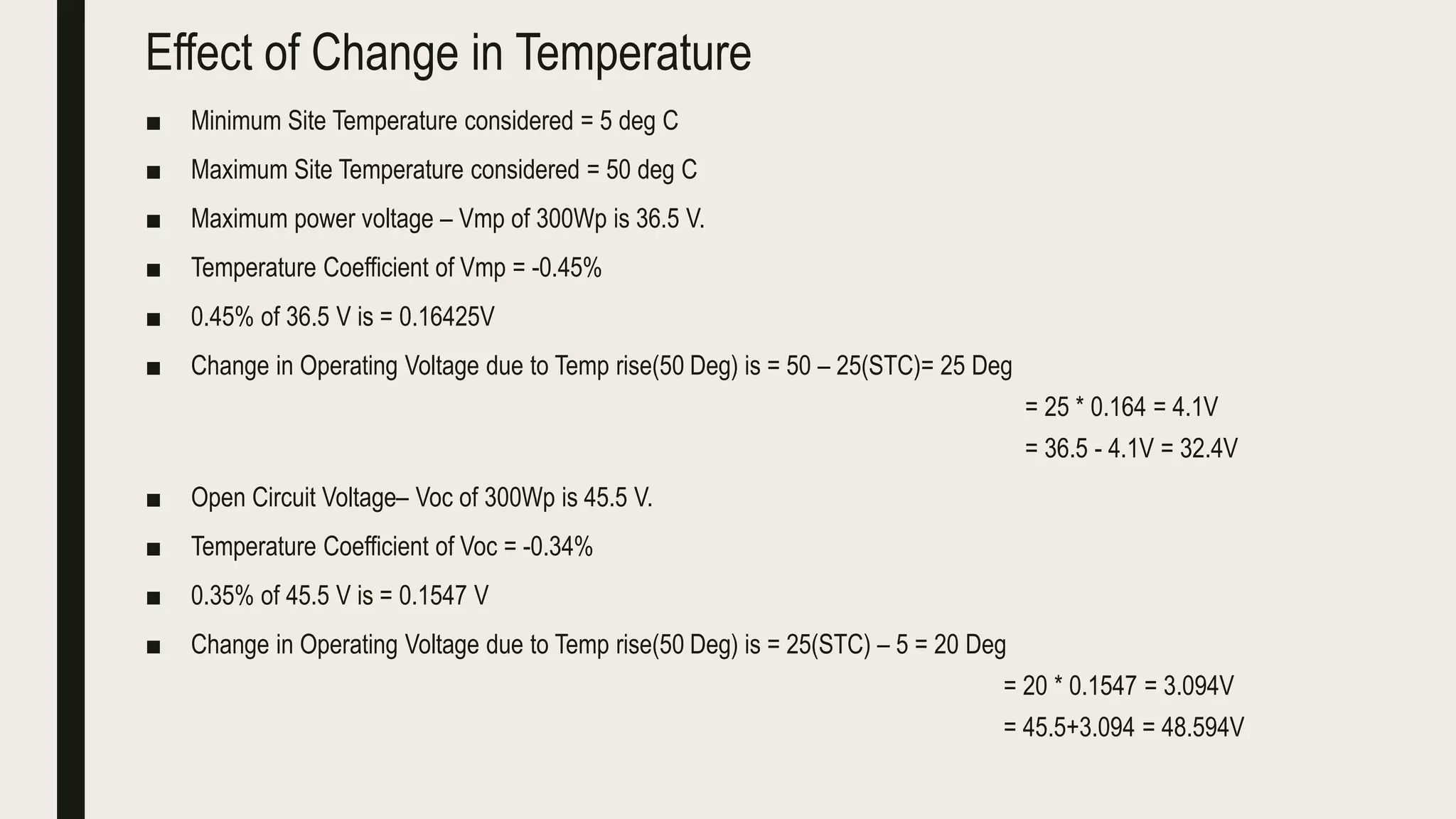 Effect of Change in Temperature
■ Minimum Site Temperature considered = 5 deg C
■ Maximum Site Temperature considered = 50 deg C
■ Maximum power voltage – Vmp of 300Wp is 36.5 V.
■ Temperature Coefficient of Vmp = -0.45%
■ 0.45% of 36.5 V is = 0.16425V
■ Change in Operating Voltage due to Temp rise(50 Deg) is = 50 – 25(STC)= 25 Deg
= 25 * 0.164 = 4.1V
= 36.5 - 4.1V = 32.4V
■ Open Circuit Voltage– Voc of 300Wp is 45.5 V.
■ Temperature Coefficient of Voc = -0.34%
■ 0.35% of 45.5 V is = 0.1547 V
■ Change in Operating Voltage due to Temp rise(50 Deg) is = 25(STC) – 5 = 20 Deg
= 20 * 0.1547 = 3.094V
= 45.5+3.094 = 48.594V
 
