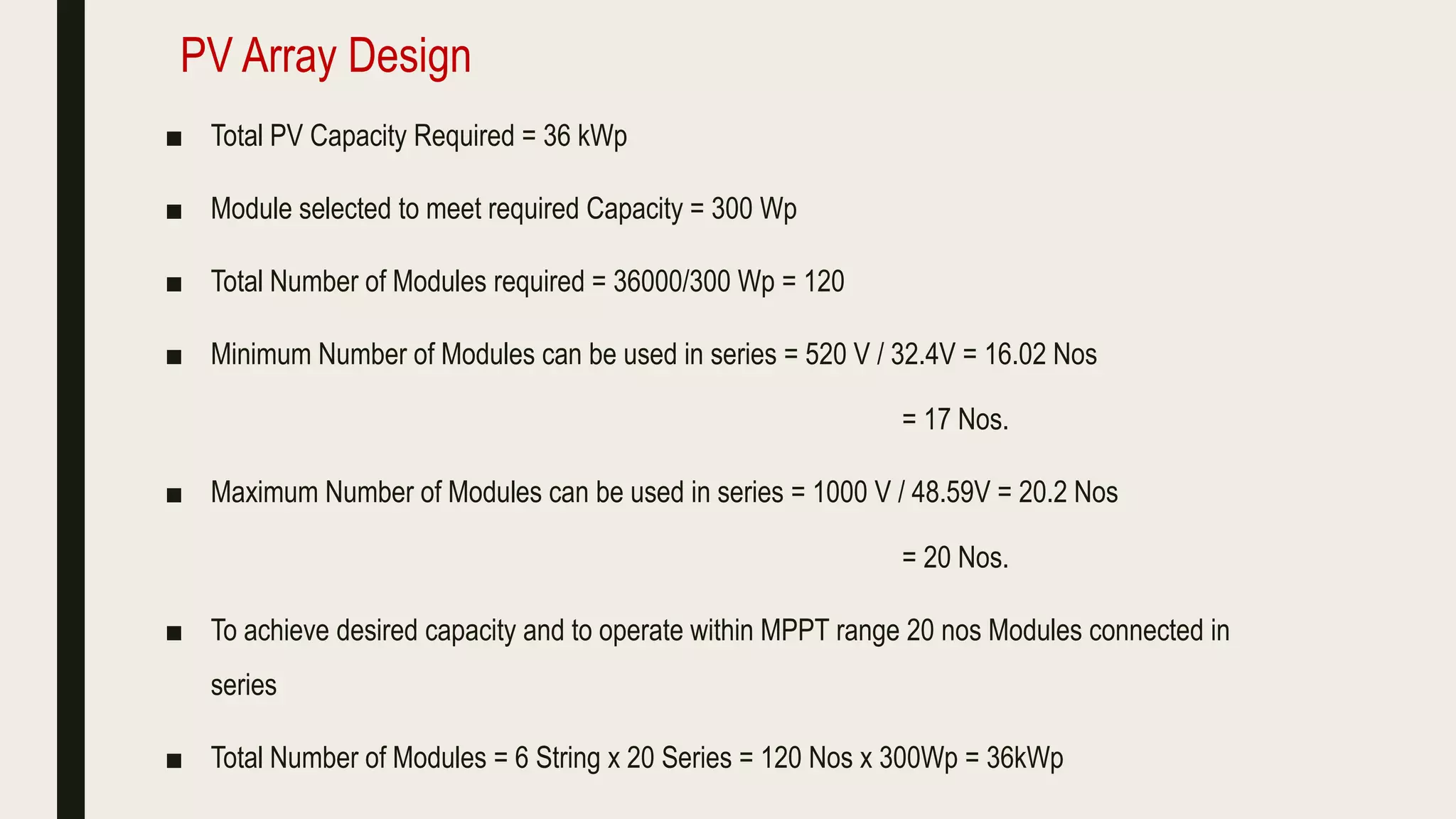 ■ Total PV Capacity Required = 36 kWp
■ Module selected to meet required Capacity = 300 Wp
■ Total Number of Modules required = 36000/300 Wp = 120
■ Minimum Number of Modules can be used in series = 520 V / 32.4V = 16.02 Nos
= 17 Nos.
■ Maximum Number of Modules can be used in series = 1000 V / 48.59V = 20.2 Nos
= 20 Nos.
■ To achieve desired capacity and to operate within MPPT range 20 nos Modules connected in
series
■ Total Number of Modules = 6 String x 20 Series = 120 Nos x 300Wp = 36kWp
PV Array Design
 