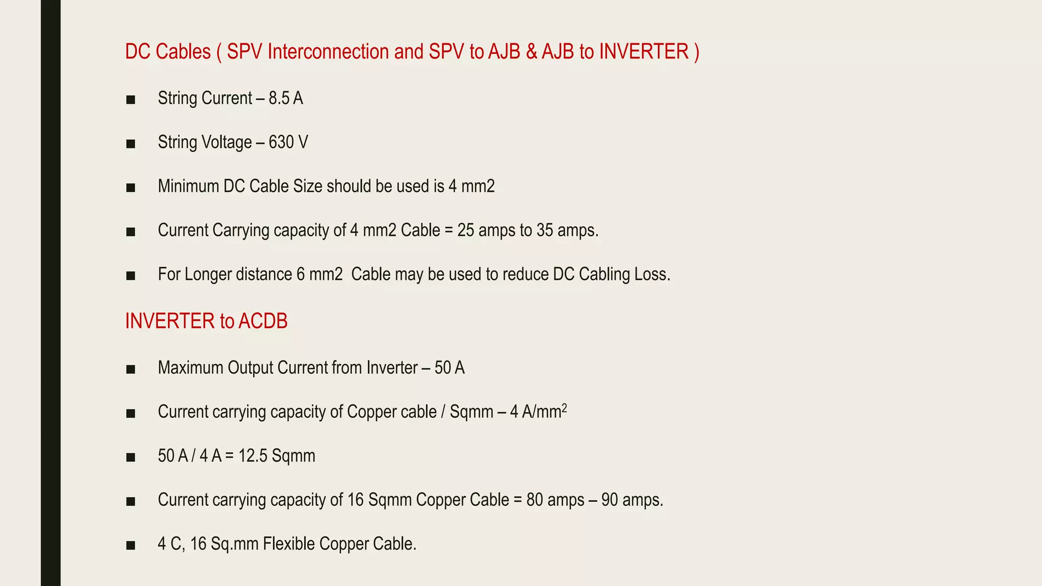 DC Cables ( SPV Interconnection and SPV to AJB & AJB to INVERTER )
■ String Current – 8.5 A
■ String Voltage – 630 V
■ Minimum DC Cable Size should be used is 4 mm2
■ Current Carrying capacity of 4 mm2 Cable = 25 amps to 35 amps.
■ For Longer distance 6 mm2 Cable may be used to reduce DC Cabling Loss.
INVERTER to ACDB
■ Maximum Output Current from Inverter – 50 A
■ Current carrying capacity of Copper cable / Sqmm – 4 A/mm2
■ 50 A / 4 A = 12.5 Sqmm
■ Current carrying capacity of 16 Sqmm Copper Cable = 80 amps – 90 amps.
■ 4 C, 16 Sq.mm Flexible Copper Cable.
 