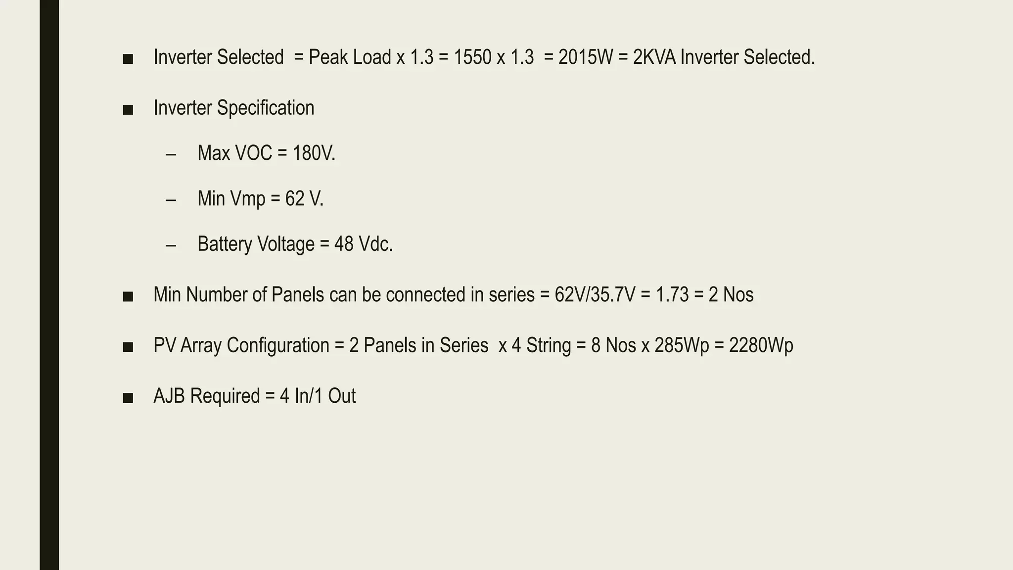 ■ Inverter Selected = Peak Load x 1.3 = 1550 x 1.3 = 2015W = 2KVA Inverter Selected.
■ Inverter Specification
– Max VOC = 180V.
– Min Vmp = 62 V.
– Battery Voltage = 48 Vdc.
■ Min Number of Panels can be connected in series = 62V/35.7V = 1.73 = 2 Nos
■ PV Array Configuration = 2 Panels in Series x 4 String = 8 Nos x 285Wp = 2280Wp
■ AJB Required = 4 In/1 Out
 