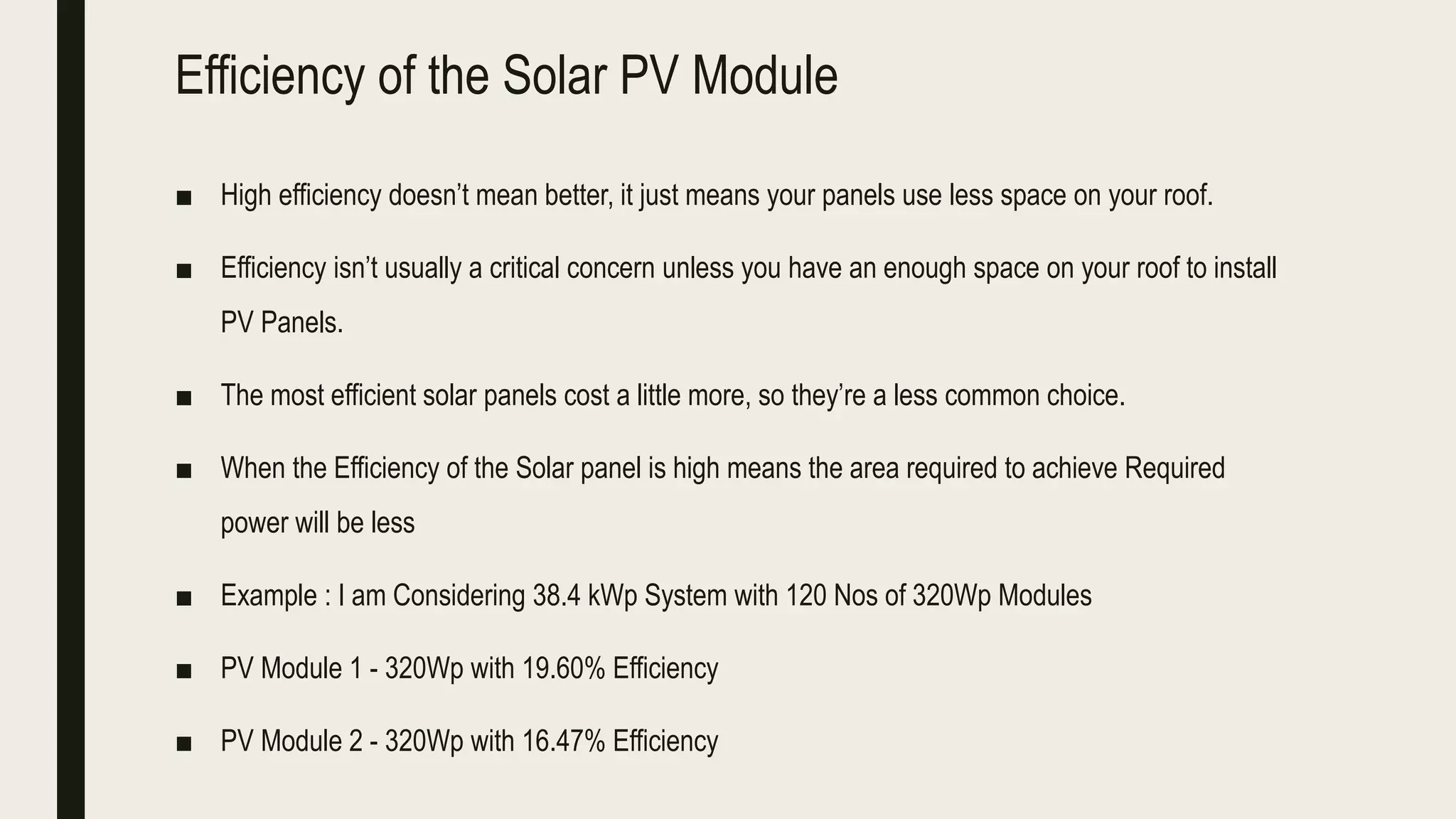 Efficiency of the Solar PV Module
■ High efficiency doesn’t mean better, it just means your panels use less space on your roof.
■ Efficiency isn’t usually a critical concern unless you have an enough space on your roof to install
PV Panels.
■ The most efficient solar panels cost a little more, so they’re a less common choice.
■ When the Efficiency of the Solar panel is high means the area required to achieve Required
power will be less
■ Example : I am Considering 38.4 kWp System with 120 Nos of 320Wp Modules
■ PV Module 1 - 320Wp with 19.60% Efficiency
■ PV Module 2 - 320Wp with 16.47% Efficiency
 