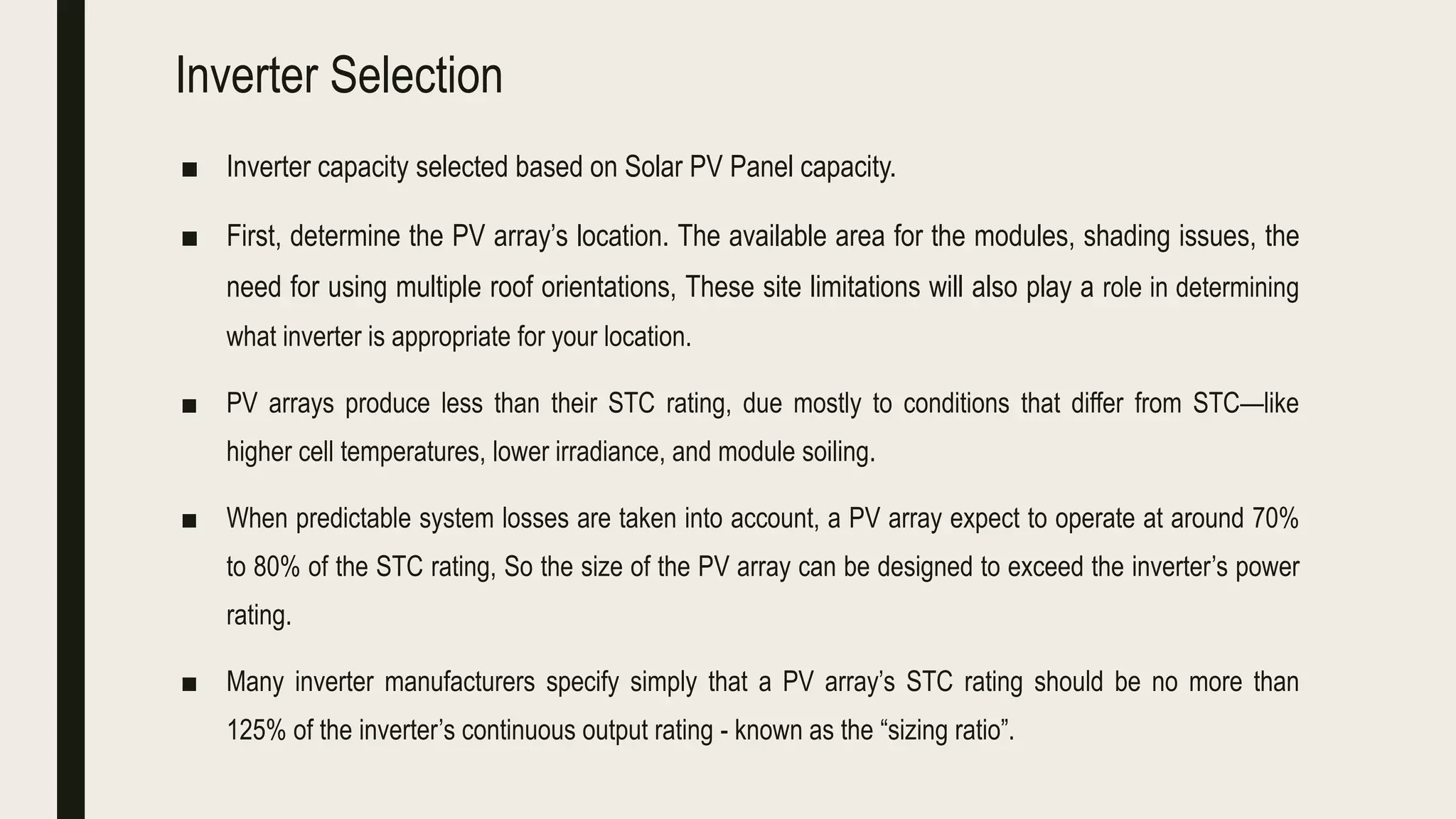 Inverter Selection
■ Inverter capacity selected based on Solar PV Panel capacity.
■ First, determine the PV array’s location. The available area for the modules, shading issues, the
need for using multiple roof orientations, These site limitations will also play a role in determining
what inverter is appropriate for your location.
■ PV arrays produce less than their STC rating, due mostly to conditions that differ from STC—like
higher cell temperatures, lower irradiance, and module soiling.
■ When predictable system losses are taken into account, a PV array expect to operate at around 70%
to 80% of the STC rating, So the size of the PV array can be designed to exceed the inverter’s power
rating.
■ Many inverter manufacturers specify simply that a PV array’s STC rating should be no more than
125% of the inverter’s continuous output rating - known as the “sizing ratio”.
 