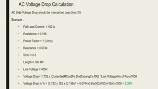 AC Voltage Drop Calculation
AC Side Voltage Drop should be maintained Less than 3%
Example :
• Full Load Current = 152 A
• Resistance = 0.198
• Power Factor = 1 (Unity)
• Reactance = 0.0744
• SinQ = 0.6
• Length = 300 Mtr
• Line Voltage = 400V
• Voltage Drop= 1.732 x (Current)x(RCosØ+j SinØ)xLengthx100) / Line VoltagexNo of Runx1000
• Voltage Drop in % = (1.732 x 152 x (0.198x1 + 0.0744x0.6)x300x100)/415x1x1000 = 2.30%
 