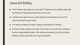 Layout and Shading
■ The PV Module Layout helps us to arrive Total PV Capacity can be installed, cable length
and What kind of Module Mounting structure can be used.
■ A Shadow from a pipe, tree or any other object that comes between the sun and PV
system decreases the power Output.
■ The continuous shadow will create a Hotspot and damage the PV Modules.
■ If the rows of tilted modules are too close to each other, one row will cause a shadow on
the next, causing additional losses. If the modules are spaced out a lot, there are fewer
shadows, but that comes at the cost of space optimization.
 
