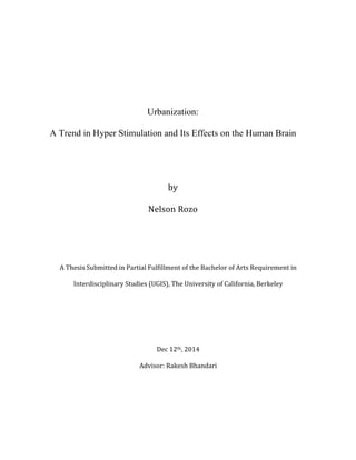 Urbanization:
A Trend in Hyper Stimulation and Its Effects on the Human Brain
	
  
	
  
by	
  
Nelson	
  Rozo	
  
	
  
	
  
A	
  Thesis	
  Submitted	
  in	
  Partial	
  Fulfillment	
  of	
  the	
  Bachelor	
  of	
  Arts	
  Requirement	
  in	
  
Interdisciplinary	
  Studies	
  (UGIS),	
  The	
  University	
  of	
  California,	
  Berkeley	
  
	
  
	
  
	
  
Dec	
  12th,	
  2014	
  
Advisor:	
  Rakesh	
  Bhandari	
  
	
   	
  
 