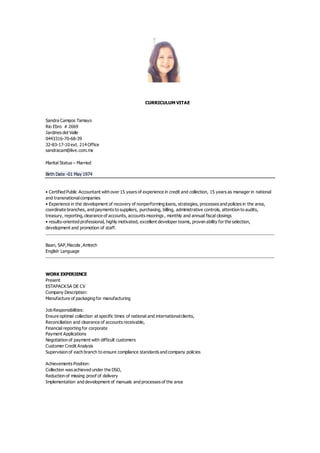CURRICULUM VITAE
Sandra Campos Tamayo
Rio Ebro # 2669
Jardines del Valle
0443316-70-68-39
32-83-17-10 ext. 214 Office
sandracam@live.com.mx
Marital Status – Married
Birth Date -01 May 1974
• Certified Public Accountant with over 15 years of experience in credit and collection, 15 years as manager in national
and transnationalcompanies
• Experience in the development of recovery of nonperforming loans, strategies, processes and policies in the area,
coordinate branches, and payments to suppliers, purchasing, billing, administrative controls, attention to audits,
treasury, reporting, clearance of accounts, accounts moorings , monthly and annual fiscal closings
• results-oriented professional, highly motivated, excellent developer teams, proven ability for the selection,
development and promotion of staff.
Baan, SAP,Macola ,Amtech
English Language
WORK EXPERIENCE
Present
ESTAPACKSA DE CV
Company Description:
Manufacture of packaging for manufacturing
Job Responsibilities:
Ensure optimal collection at specific times of national and internationalclients,
Reconciliation and clearance of accounts receivable,
Financial reporting for corporate
Payment Applications
Negotiation of payment with difficult customers
Customer Credit Analysis
Supervision of each branch to ensure compliance standards and company policies
Achievements Position:
Collection was achieved under the DSO,
Reduction of missing proof of delivery
Implementation and development of manuals and processes of the area
 