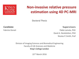 Non-invasive relative pressure
estimation using 4D PC-MRI
Doctoral Thesis
Candidate Supervisors
Fabrizio Donati Pablo Lamata, PhD
David A. Nordsletten, PhD
Nicolas P. Smith, Prof
Division of Imaging Sciences and Biomedical Engineering
Faculty of Life Sciences and Medicine
King’s College London
22nd March 2016
 