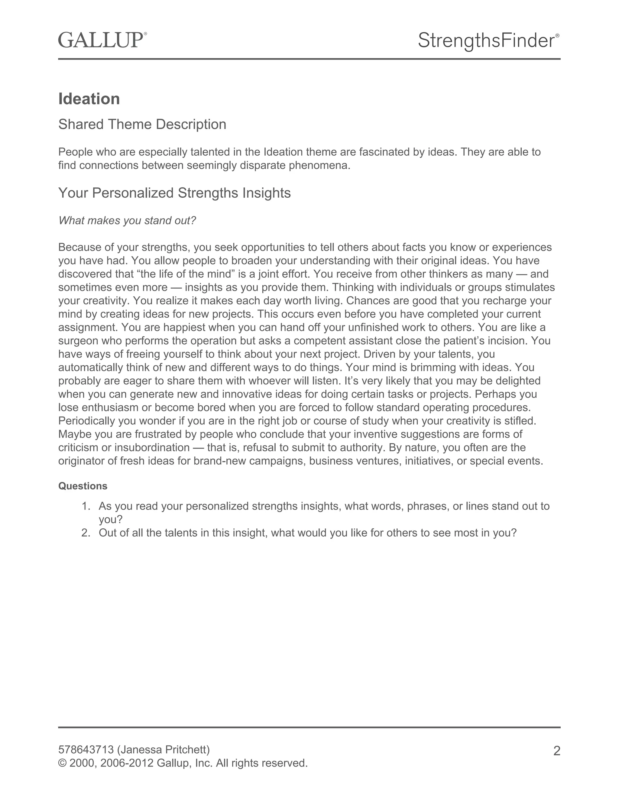 Ideation
Shared Theme Description
People who are especially talented in the Ideation theme are fascinated by ideas. They are able to
find connections between seemingly disparate phenomena.
Your Personalized Strengths Insights
What makes you stand out?
Because of your strengths, you seek opportunities to tell others about facts you know or experiences
you have had. You allow people to broaden your understanding with their original ideas. You have
discovered that “the life of the mind” is a joint effort. You receive from other thinkers as many — and
sometimes even more — insights as you provide them. Thinking with individuals or groups stimulates
your creativity. You realize it makes each day worth living. Chances are good that you recharge your
mind by creating ideas for new projects. This occurs even before you have completed your current
assignment. You are happiest when you can hand off your unfinished work to others. You are like a
surgeon who performs the operation but asks a competent assistant close the patient’s incision. You
have ways of freeing yourself to think about your next project. Driven by your talents, you
automatically think of new and different ways to do things. Your mind is brimming with ideas. You
probably are eager to share them with whoever will listen. It’s very likely that you may be delighted
when you can generate new and innovative ideas for doing certain tasks or projects. Perhaps you
lose enthusiasm or become bored when you are forced to follow standard operating procedures.
Periodically you wonder if you are in the right job or course of study when your creativity is stifled.
Maybe you are frustrated by people who conclude that your inventive suggestions are forms of
criticism or insubordination — that is, refusal to submit to authority. By nature, you often are the
originator of fresh ideas for brand-new campaigns, business ventures, initiatives, or special events.
Questions
1. As you read your personalized strengths insights, what words, phrases, or lines stand out to
you?
2. Out of all the talents in this insight, what would you like for others to see most in you?
578643713 (Janessa Pritchett)
© 2000, 2006-2012 Gallup, Inc. All rights reserved.
2
 