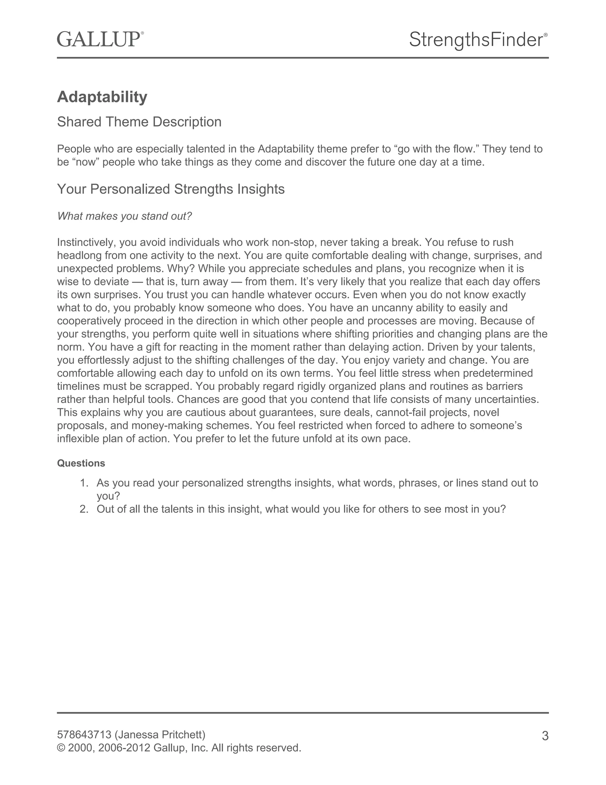 Adaptability
Shared Theme Description
People who are especially talented in the Adaptability theme prefer to “go with the flow.” They tend to
be “now” people who take things as they come and discover the future one day at a time.
Your Personalized Strengths Insights
What makes you stand out?
Instinctively, you avoid individuals who work non-stop, never taking a break. You refuse to rush
headlong from one activity to the next. You are quite comfortable dealing with change, surprises, and
unexpected problems. Why? While you appreciate schedules and plans, you recognize when it is
wise to deviate — that is, turn away — from them. It’s very likely that you realize that each day offers
its own surprises. You trust you can handle whatever occurs. Even when you do not know exactly
what to do, you probably know someone who does. You have an uncanny ability to easily and
cooperatively proceed in the direction in which other people and processes are moving. Because of
your strengths, you perform quite well in situations where shifting priorities and changing plans are the
norm. You have a gift for reacting in the moment rather than delaying action. Driven by your talents,
you effortlessly adjust to the shifting challenges of the day. You enjoy variety and change. You are
comfortable allowing each day to unfold on its own terms. You feel little stress when predetermined
timelines must be scrapped. You probably regard rigidly organized plans and routines as barriers
rather than helpful tools. Chances are good that you contend that life consists of many uncertainties.
This explains why you are cautious about guarantees, sure deals, cannot-fail projects, novel
proposals, and money-making schemes. You feel restricted when forced to adhere to someone’s
inflexible plan of action. You prefer to let the future unfold at its own pace.
Questions
1. As you read your personalized strengths insights, what words, phrases, or lines stand out to
you?
2. Out of all the talents in this insight, what would you like for others to see most in you?
578643713 (Janessa Pritchett)
© 2000, 2006-2012 Gallup, Inc. All rights reserved.
3
 