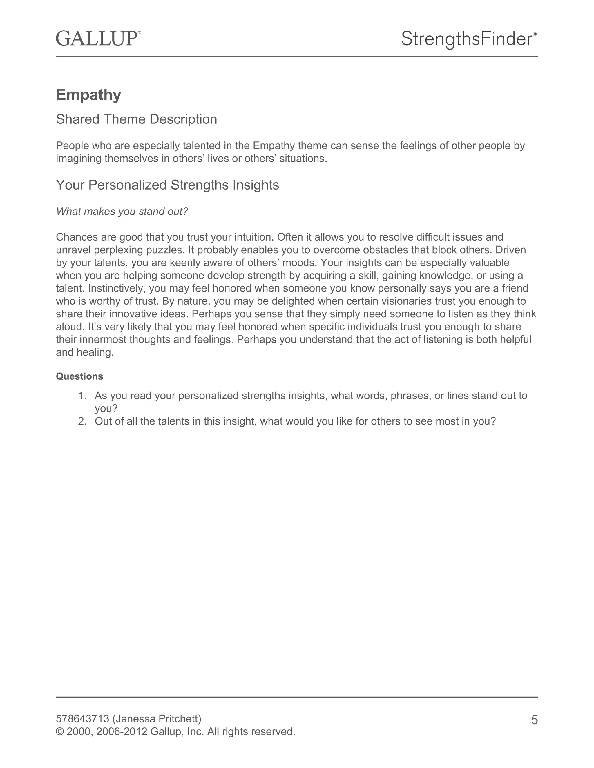 Empathy
Shared Theme Description
People who are especially talented in the Empathy theme can sense the feelings of other people by
imagining themselves in others’ lives or others’ situations.
Your Personalized Strengths Insights
What makes you stand out?
Chances are good that you trust your intuition. Often it allows you to resolve difficult issues and
unravel perplexing puzzles. It probably enables you to overcome obstacles that block others. Driven
by your talents, you are keenly aware of others’ moods. Your insights can be especially valuable
when you are helping someone develop strength by acquiring a skill, gaining knowledge, or using a
talent. Instinctively, you may feel honored when someone you know personally says you are a friend
who is worthy of trust. By nature, you may be delighted when certain visionaries trust you enough to
share their innovative ideas. Perhaps you sense that they simply need someone to listen as they think
aloud. It’s very likely that you may feel honored when specific individuals trust you enough to share
their innermost thoughts and feelings. Perhaps you understand that the act of listening is both helpful
and healing.
Questions
1. As you read your personalized strengths insights, what words, phrases, or lines stand out to
you?
2. Out of all the talents in this insight, what would you like for others to see most in you?
578643713 (Janessa Pritchett)
© 2000, 2006-2012 Gallup, Inc. All rights reserved.
5
 