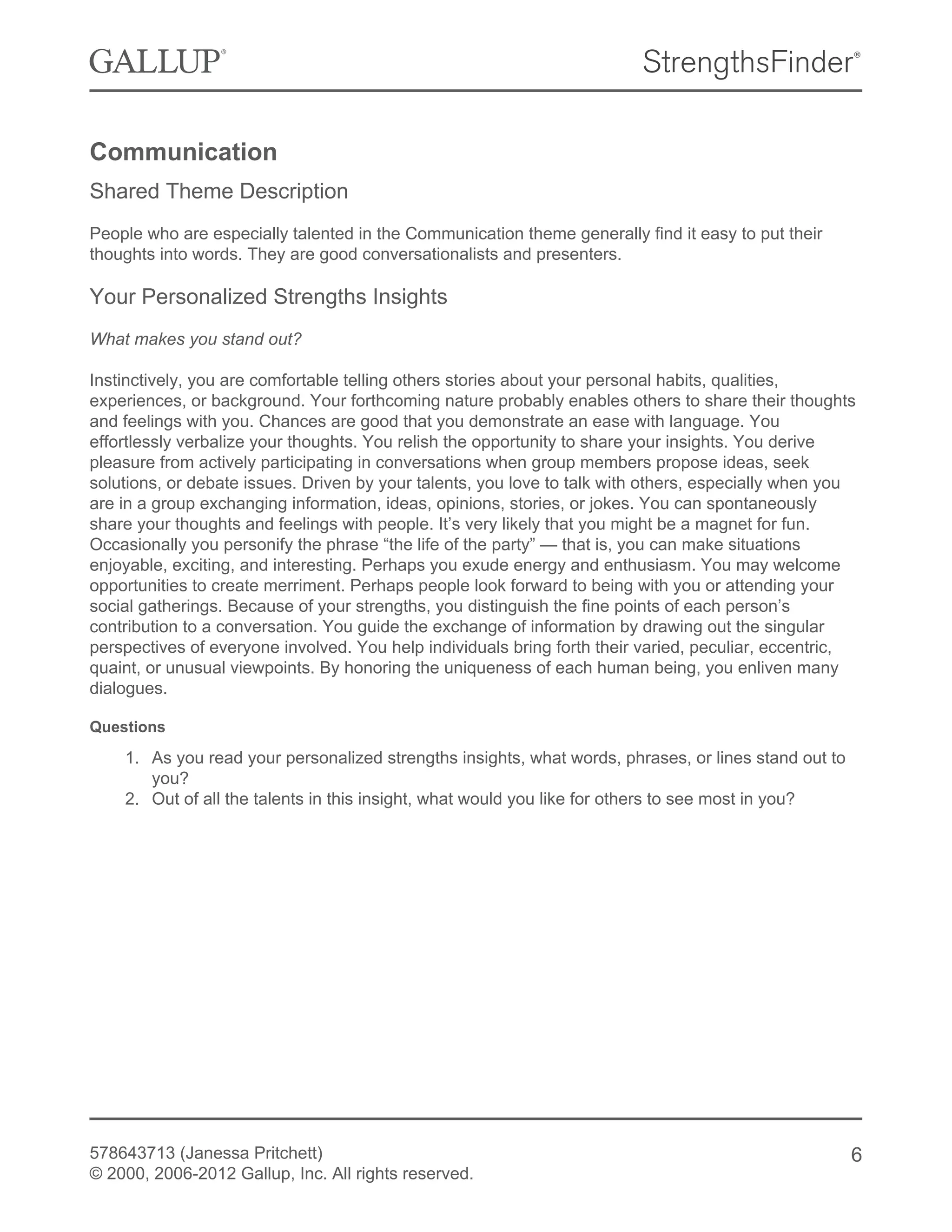 Communication
Shared Theme Description
People who are especially talented in the Communication theme generally find it easy to put their
thoughts into words. They are good conversationalists and presenters.
Your Personalized Strengths Insights
What makes you stand out?
Instinctively, you are comfortable telling others stories about your personal habits, qualities,
experiences, or background. Your forthcoming nature probably enables others to share their thoughts
and feelings with you. Chances are good that you demonstrate an ease with language. You
effortlessly verbalize your thoughts. You relish the opportunity to share your insights. You derive
pleasure from actively participating in conversations when group members propose ideas, seek
solutions, or debate issues. Driven by your talents, you love to talk with others, especially when you
are in a group exchanging information, ideas, opinions, stories, or jokes. You can spontaneously
share your thoughts and feelings with people. It’s very likely that you might be a magnet for fun.
Occasionally you personify the phrase “the life of the party” — that is, you can make situations
enjoyable, exciting, and interesting. Perhaps you exude energy and enthusiasm. You may welcome
opportunities to create merriment. Perhaps people look forward to being with you or attending your
social gatherings. Because of your strengths, you distinguish the fine points of each person’s
contribution to a conversation. You guide the exchange of information by drawing out the singular
perspectives of everyone involved. You help individuals bring forth their varied, peculiar, eccentric,
quaint, or unusual viewpoints. By honoring the uniqueness of each human being, you enliven many
dialogues.
Questions
1. As you read your personalized strengths insights, what words, phrases, or lines stand out to
you?
2. Out of all the talents in this insight, what would you like for others to see most in you?
578643713 (Janessa Pritchett)
© 2000, 2006-2012 Gallup, Inc. All rights reserved.
6
 