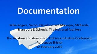 Documentation
Mike Rogers, Sector Development Manager, Midlands,
Transport & Schools, The National Archives
The Aviation and Aerospace Archives Initiative Conference
Aerospace Bristol
12 February 2020
 