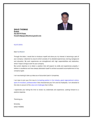 SHIJO THOMAS
Dubai
Ph:0557975646
Email:shijopayikkattu@gmail.com
01/07/2015
Dear Sir/Madam
Through this letter, I would like to introduce myself and show you my interest in becoming a part of
your company. I attached my resume which consists of my detailed experiences, training, background
and education. My work experiences are strengthened with high responsibilities and dedication,
which I hope to bring to work for your company.
My current objective is to obtain a position that will expand my skills and experiences properly. I
believe in excellence and have always dedicated myself to achieve successful accomplishment of any
company’s goal.
I am now looking to take up roles as an Accountant post in companies.
I am keen to join your firm due to its leading position in the industry, great organizational culture,
spirit of innovation, professionalism that characterizes your firm and its employees. I am attracted to
this role on account of the value and challenges that it offers.
I appreciate your taking the time to review my credentials and experience. Looking forward to a
positive response.
Thanking you.
Sincerely,
SHIJO THOMAS
 