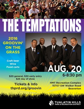 THETEMPTATIONS
Tickets & Info
thprd.org/groovin
$20 general, $30 early entry
$25 day of show
Craft beer
Wine
Food carts
2016
GROOVIN’
ON THE
GRASS
HMT Recreation Complex
15707 SW Walker Road
Beaverton
AUG. 206-8:30 pm
 