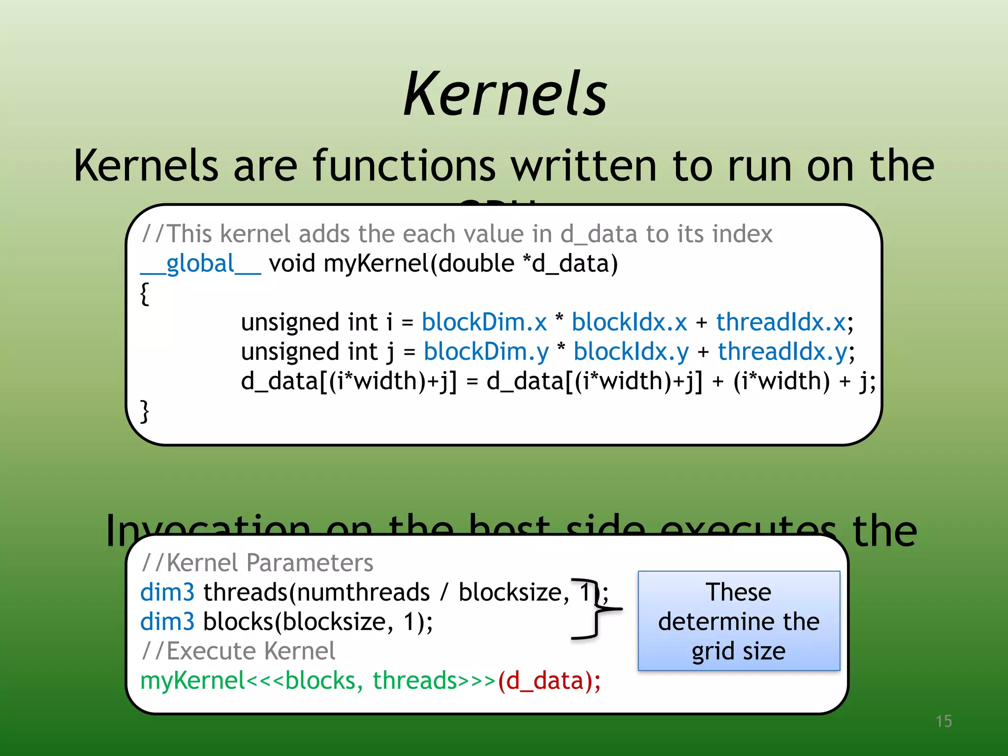 Kernels are functions written to run on the
GPU:
Invocation on the host side executes the
kernel:
//This kernel adds the each value in d_data to its index
__global__ void myKernel(double *d_data)
{
unsigned int i = blockDim.x * blockIdx.x + threadIdx.x;
unsigned int j = blockDim.y * blockIdx.y + threadIdx.y;
d_data[(i*width)+j] = d_data[(i*width)+j] + (i*width) + j;
}
Kernels
//Kernel Parameters
dim3 threads(numthreads / blocksize, 1);
dim3 blocks(blocksize, 1);
//Execute Kernel
myKernel<<<blocks, threads>>>(d_data);
These
determine the
grid size
15
 