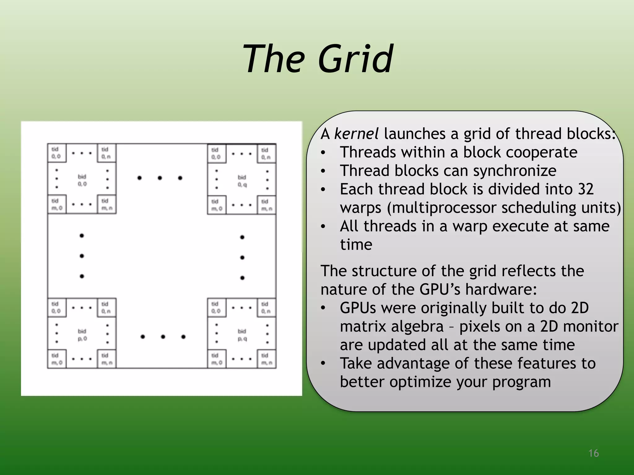 The Grid
A kernel launches a grid of thread blocks:
• Threads within a block cooperate
• Thread blocks can synchronize
• Each thread block is divided into 32
warps (multiprocessor scheduling units)
• All threads in a warp execute at same
time
The structure of the grid reflects the
nature of the GPU’s hardware:
• GPUs were originally built to do 2D
matrix algebra – pixels on a 2D monitor
are updated all at the same time
• Take advantage of these features to
better optimize your program
16
 