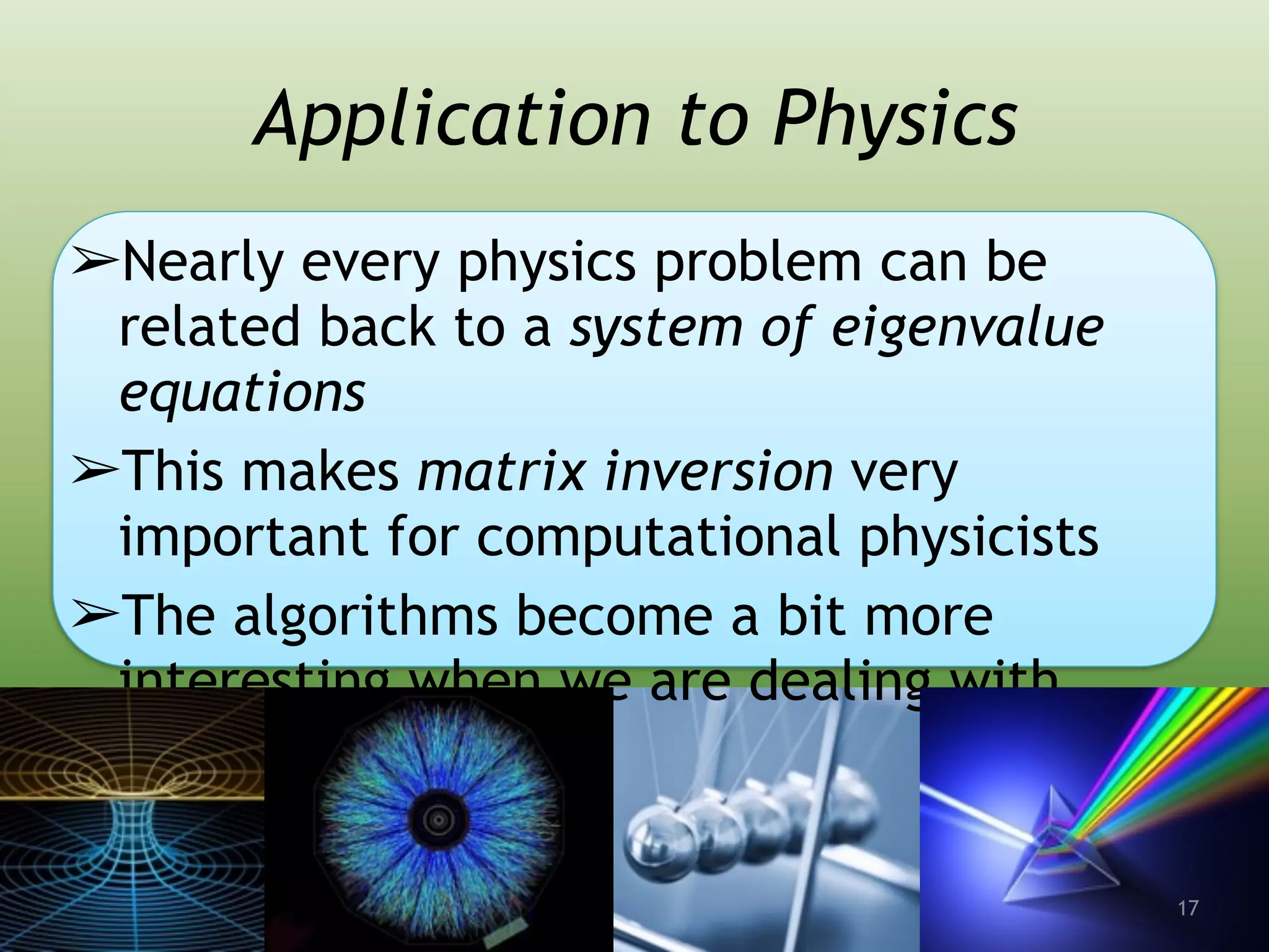 Application to Physics
➢Nearly every physics problem can be
related back to a system of eigenvalue
equations
➢This makes matrix inversion very
important for computational physicists
➢The algorithms become a bit more
interesting when we are dealing with
sparse matrices
17
 