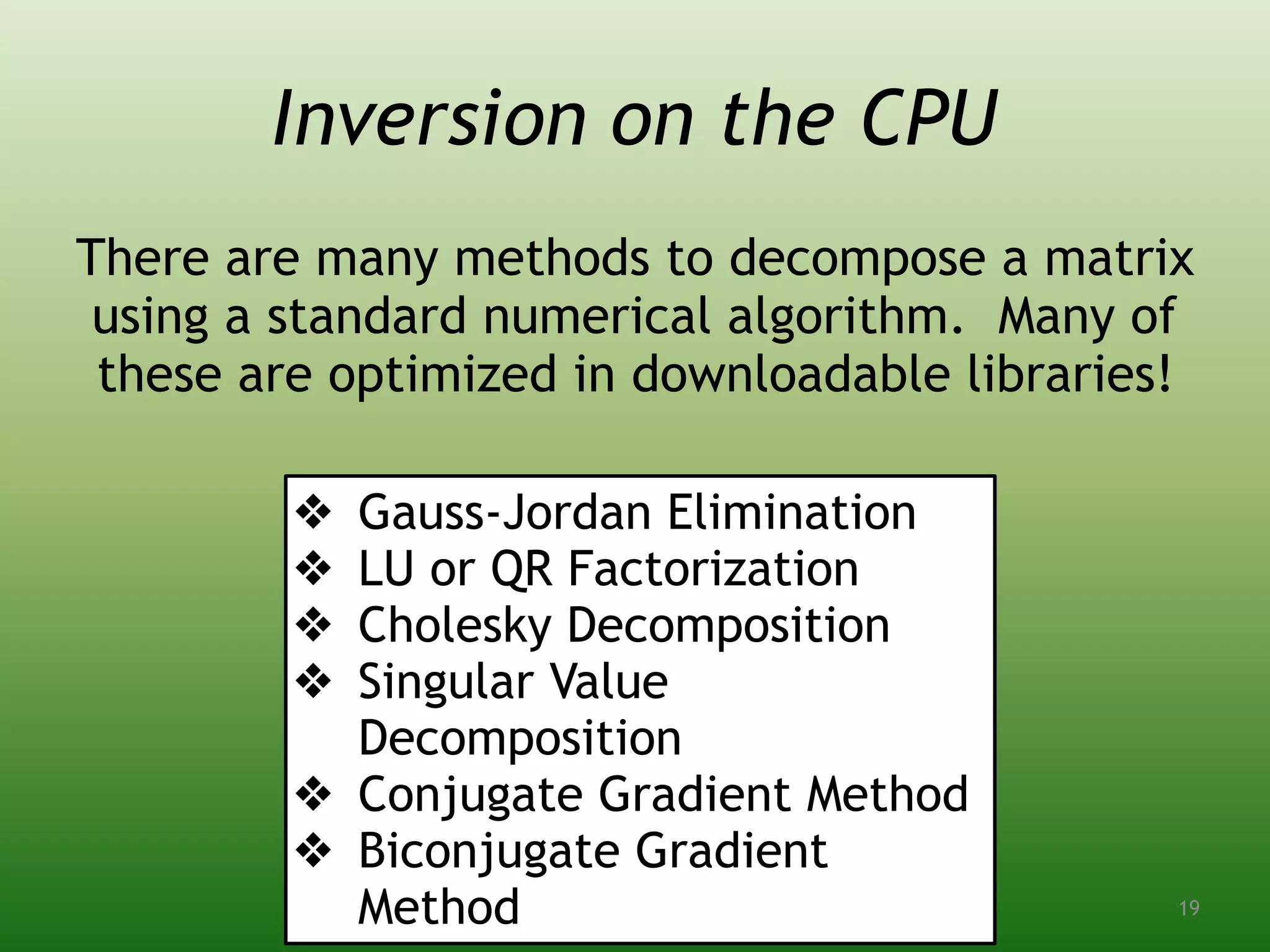 Inversion on the CPU
There are many methods to decompose a matrix
using a standard numerical algorithm. Many of
these are optimized in downloadable libraries!
❖ Gauss-Jordan Elimination
❖ LU or QR Factorization
❖ Cholesky Decomposition
❖ Singular Value
Decomposition
❖ Conjugate Gradient Method
❖ Biconjugate Gradient
Method 19
 